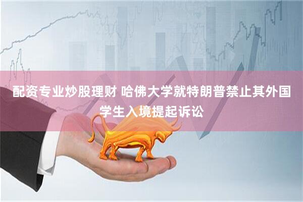配资专业炒股理财 哈佛大学就特朗普禁止其外国学生入境提起诉讼