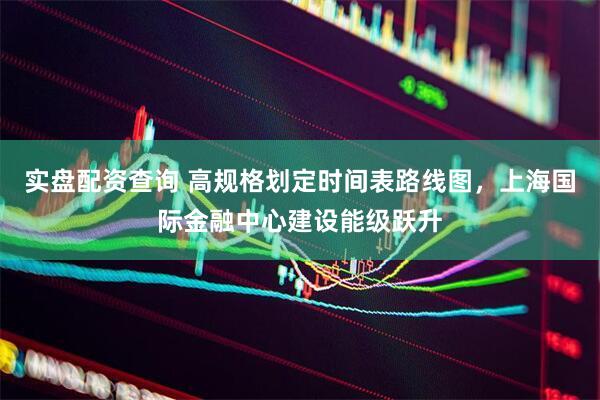 实盘配资查询 高规格划定时间表路线图，上海国际金融中心建设能级跃升