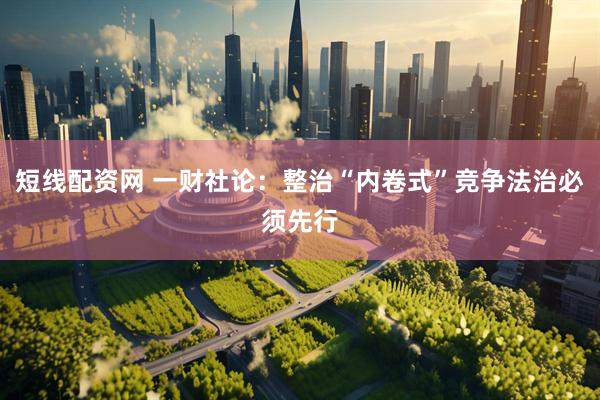 短线配资网 一财社论：整治“内卷式”竞争法治必须先行
