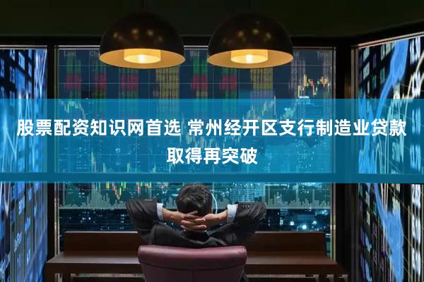 股票配资知识网首选 常州经开区支行制造业贷款取得再突破