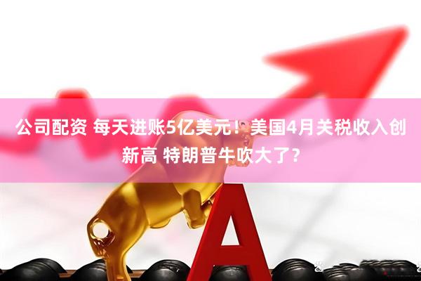 公司配资 每天进账5亿美元！美国4月关税收入创新高 特朗普牛吹大了？