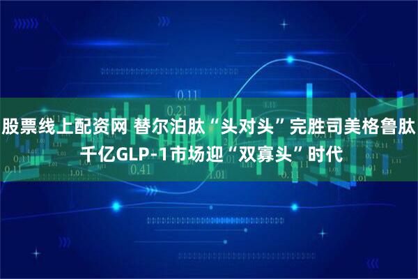股票线上配资网 替尔泊肽“头对头”完胜司美格鲁肽 千亿GLP-1市场迎“双寡头”时代