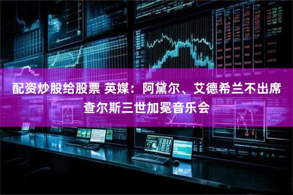 配资炒股给股票 英媒：阿黛尔、艾德希兰不出席查尔斯三世加冕音乐会