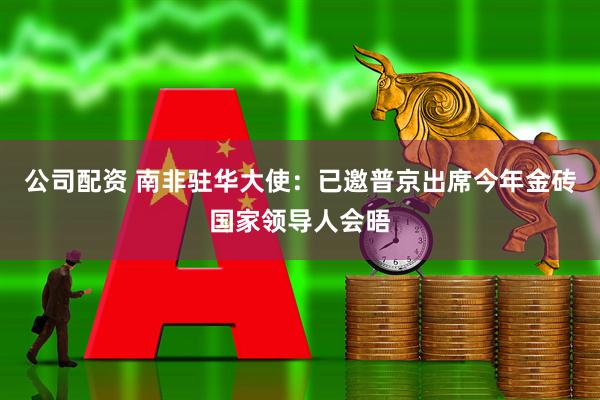 公司配资 南非驻华大使：已邀普京出席今年金砖国家领导人会晤