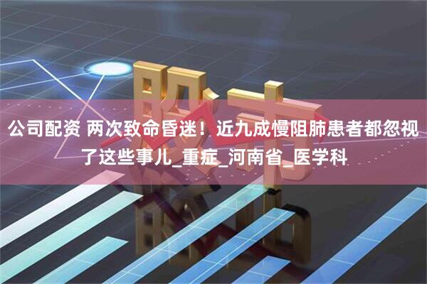 公司配资 两次致命昏迷！近九成慢阻肺患者都忽视了这些事儿_重症_河南省_医学科