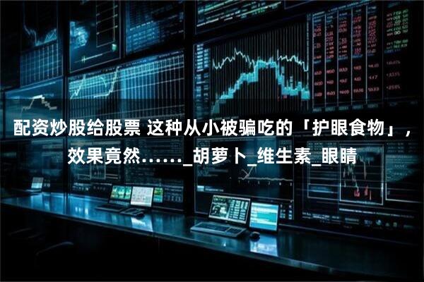 配资炒股给股票 这种从小被骗吃的「护眼食物」，效果竟然……_胡萝卜_维生素_眼睛