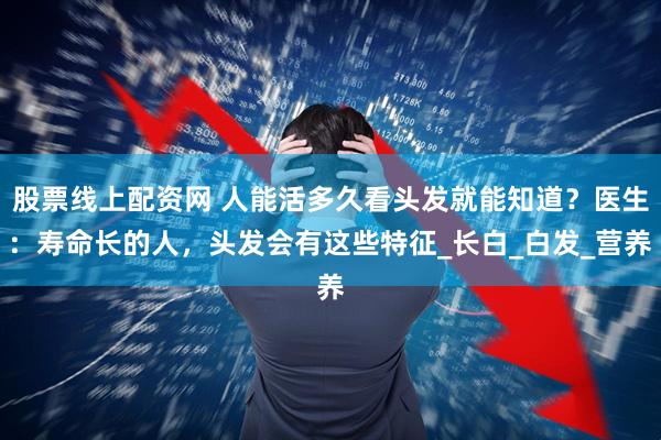 股票线上配资网 人能活多久看头发就能知道？医生：寿命长的人，头发会有这些特征_长白_白发_营养