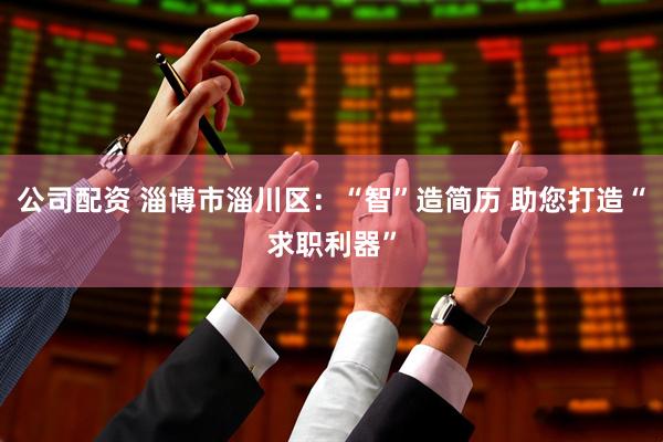 公司配资 淄博市淄川区：“智”造简历 助您打造“求职利器”
