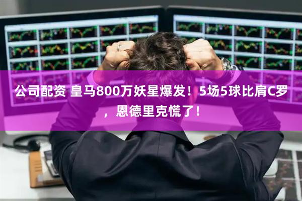 公司配资 皇马800万妖星爆发！5场5球比肩C罗，恩德里克慌了！