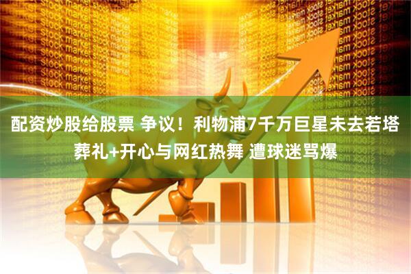 配资炒股给股票 争议！利物浦7千万巨星未去若塔葬礼+开心与网红热舞 遭球迷骂爆