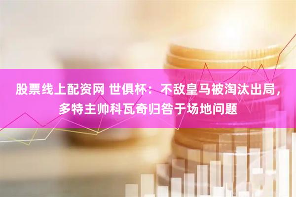 股票线上配资网 世俱杯：不敌皇马被淘汰出局，多特主帅科瓦奇归咎于场地问题