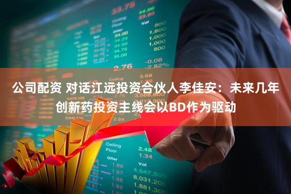 公司配资 对话江远投资合伙人李佳安：未来几年创新药投资主线会以BD作为驱动