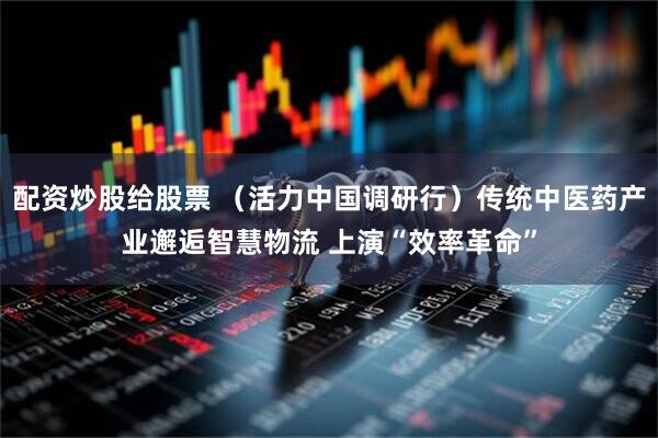 配资炒股给股票 （活力中国调研行）传统中医药产业邂逅智慧物流 上演“效率革命”
