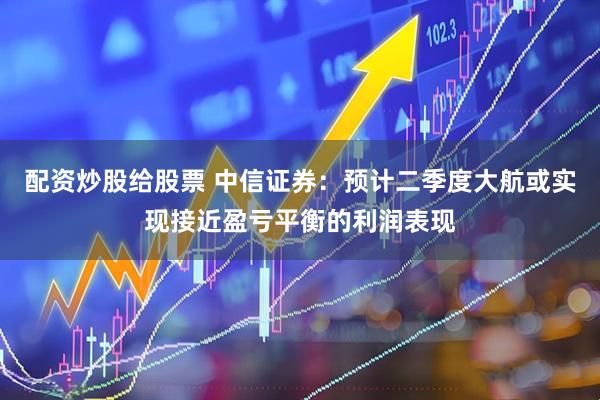 配资炒股给股票 中信证券：预计二季度大航或实现接近盈亏平衡的利润表现
