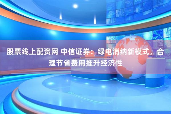 股票线上配资网 中信证券：绿电消纳新模式，合理节省费用推升经济性