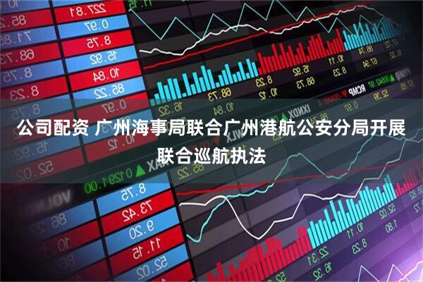 公司配资 广州海事局联合广州港航公安分局开展联合巡航执法