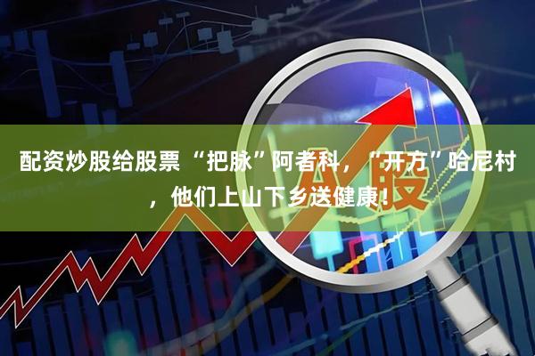 配资炒股给股票 “把脉”阿者科，“开方”哈尼村，他们上山下乡送健康！