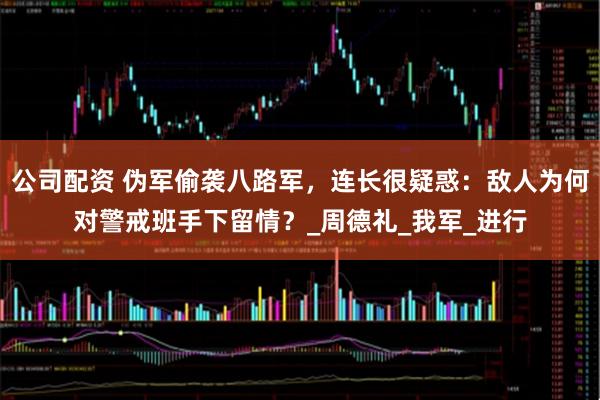 公司配资 伪军偷袭八路军，连长很疑惑：敌人为何对警戒班手下留情？_周德礼_我军_进行