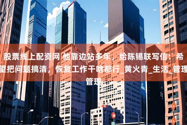 股票线上配资网 他靠边站多年，给陈锡联写信：希望把问题搞清，恢复工作干啥都行_黄火青_生活_管理