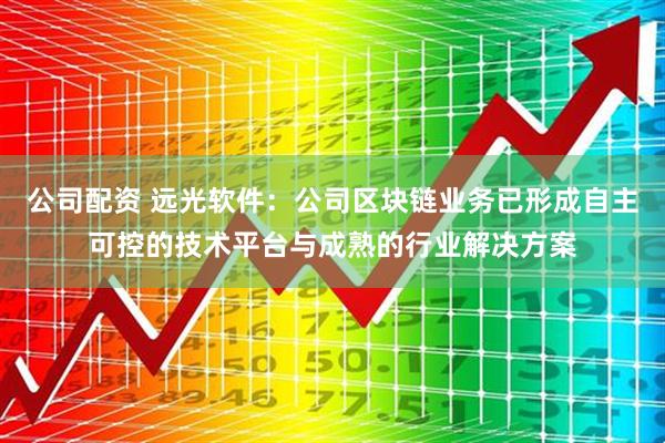 公司配资 远光软件：公司区块链业务已形成自主可控的技术平台与成熟的行业解决方案