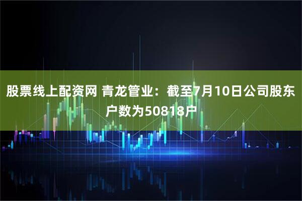 股票线上配资网 青龙管业：截至7月10日公司股东户数为50818户