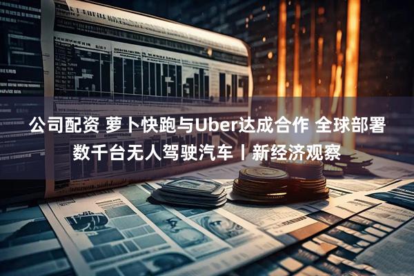 公司配资 萝卜快跑与Uber达成合作 全球部署数千台无人驾驶汽车丨新经济观察