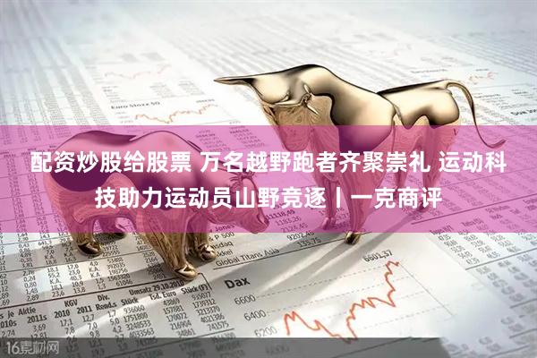 配资炒股给股票 万名越野跑者齐聚崇礼 运动科技助力运动员山野竞逐丨一克商评