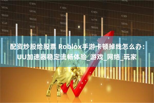 配资炒股给股票 Roblox手游卡顿掉线怎么办：UU加速器稳定流畅体验_游戏_网络_玩家