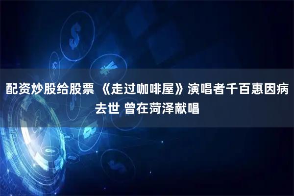 配资炒股给股票 《走过咖啡屋》演唱者千百惠因病去世 曾在菏泽献唱