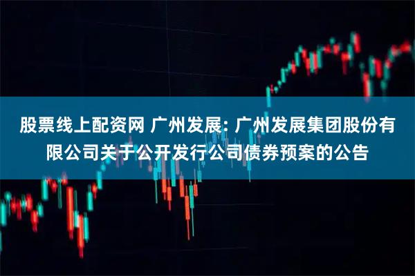 股票线上配资网 广州发展: 广州发展集团股份有限公司关于公开发行公司债券预案的公告