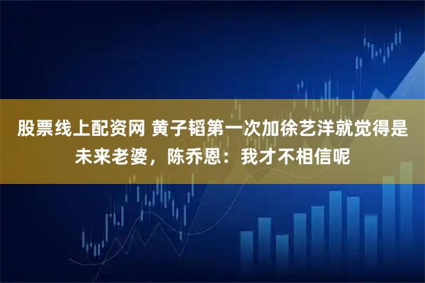 股票线上配资网 黄子韬第一次加徐艺洋就觉得是未来老婆，陈乔恩：我才不相信呢