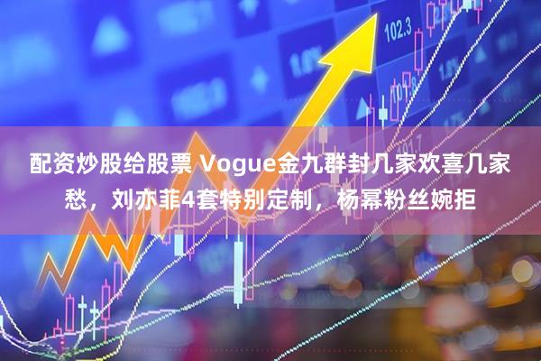 配资炒股给股票 Vogue金九群封几家欢喜几家愁，刘亦菲4套特别定制，杨幂粉丝婉拒