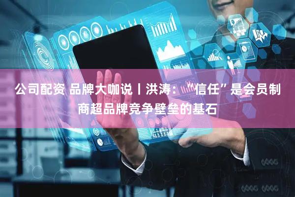 公司配资 品牌大咖说丨洪涛：“信任”是会员制商超品牌竞争壁垒的基石