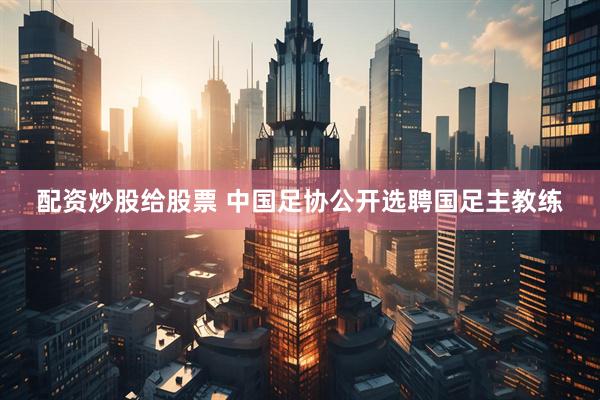 配资炒股给股票 中国足协公开选聘国足主教练