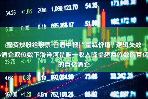 配资炒股给股票 白酒中报|“量减价增”逻辑失效 中小酒企双位数下滑洋河是唯一收入降幅超两位数的百亿酒企