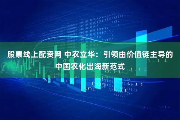 股票线上配资网 中农立华：引领由价值链主导的中国农化出海新范式