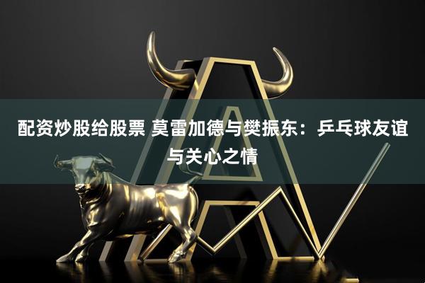 配资炒股给股票 莫雷加德与樊振东：乒乓球友谊与关心之情