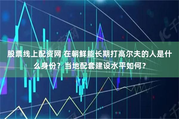 股票线上配资网 在朝鲜能长期打高尔夫的人是什么身份？当地配套建设水平如何？