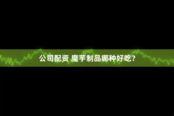 公司配资 魔芋制品哪种好吃？