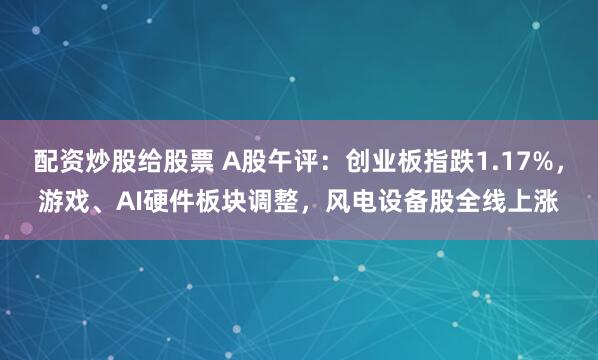 配资炒股给股票 A股午评：创业板指跌1.17%，游戏、AI硬件板块调整，风电设备股全线上涨