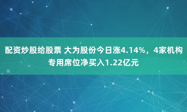配资炒股给股票 大为股份今日涨4.14%，4家机构专用席位净买入1.22亿元