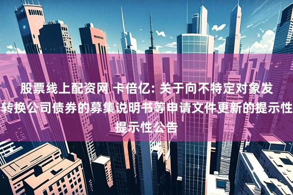 股票线上配资网 卡倍亿: 关于向不特定对象发行可转换公司债券的募集说明书等申请文件更新的提示性公告
