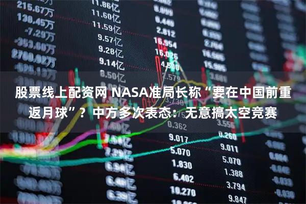 股票线上配资网 NASA准局长称“要在中国前重返月球”？中方多次表态：无意搞太空竞赛
