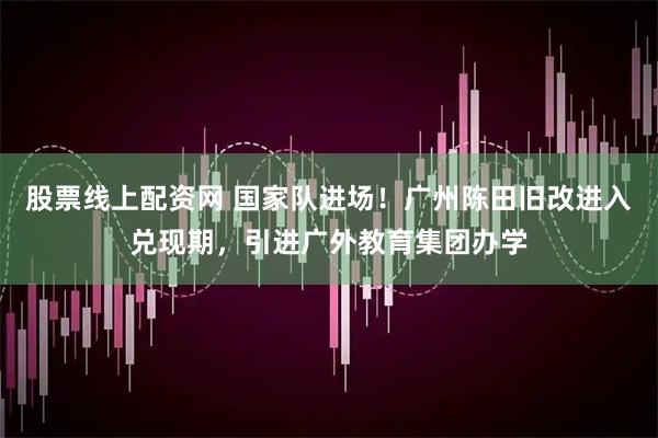 股票线上配资网 国家队进场！广州陈田旧改进入兑现期，引进广外教育集团办学