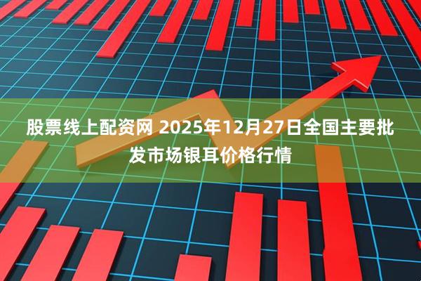 股票线上配资网 2025年12月27日全国主要批发市场银耳价格行情
