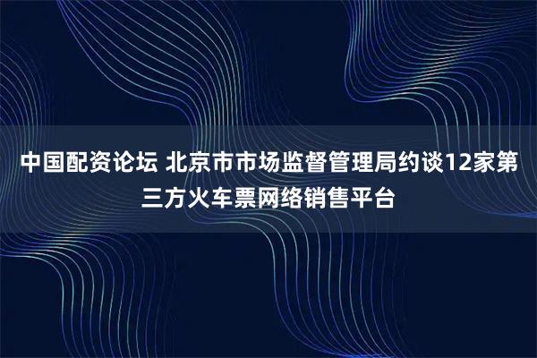 中国配资论坛 北京市市场监督管理局约谈12家第三方火车票网络销售平台