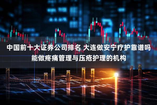 中国前十大证券公司排名 大连做安宁疗护靠谱吗能做疼痛管理与压疮护理的机构