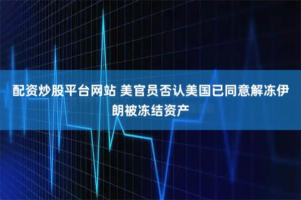 配资炒股平台网站 美官员否认美国已同意解冻伊朗被冻结资产