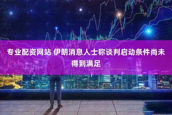专业配资网站 伊朗消息人士称谈判启动条件尚未得到满足