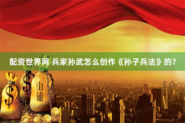 配资世界网 兵家孙武怎么创作《孙子兵法》的？